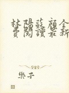 林阳苏颜全文免费阅读最新章节