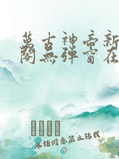 万古神帝新笔趣阁无弹窗在线阅读