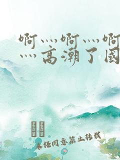 啊灬啊灬啊灬啊灬高潮了国产精品