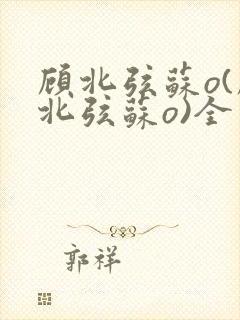 顾北弦苏o(顾北弦苏o)全文免费阅读无弹窗