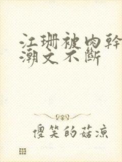 江珊被肉干高h潮文不断