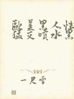 欧美黑人性暴力猛交喷水黑人巨大