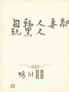 日韩人妻邻居出轨黑人