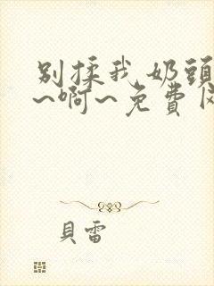 别揉我奶头~嗯~啊~免费网站