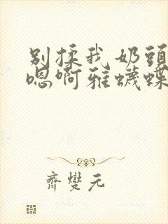 别揉我奶头嗯啊嗯啊雅蠛蝶