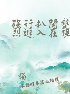 强行扒开双腿猛烈进入在视频