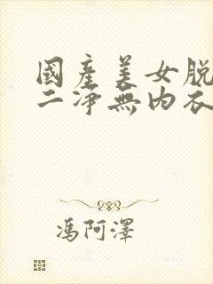 国产美女脱一干二净无内衣内裤视频