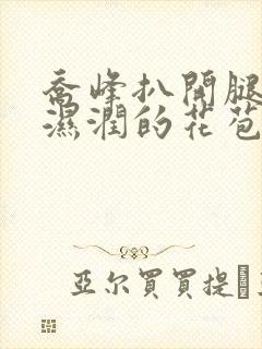 乔峰扒开腿挺进湿润的花苞视频