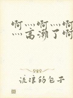 啊灬啊灬啊灬快灬高潮了啊