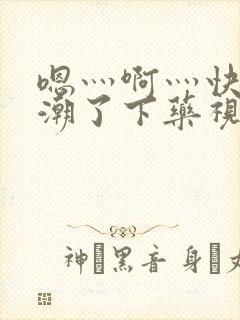 嗯灬啊灬快灬高潮了下药视频