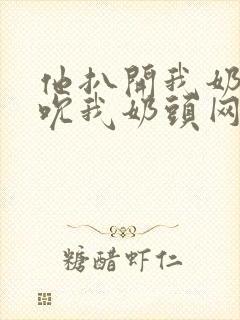 他扒开我奶罩揉吮我奶头网站