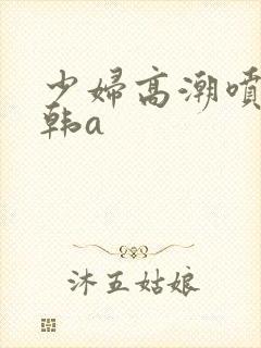 少妇高潮喷水日韩a