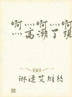 啊灬啊灬啊灬啊灬高潮了视频