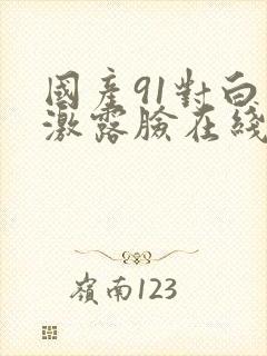 国产91对白刺激露脸在线观看