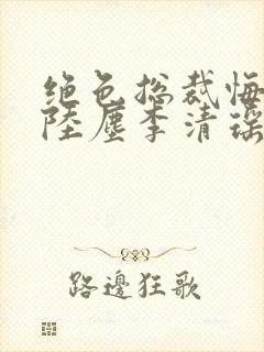 绝色总裁悔哭了陆尘李清瑶免费阅读小说