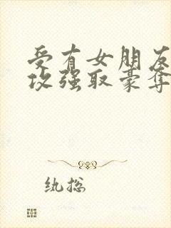 受有女朋友,被攻强取豪夺不择手段