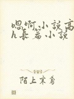 嗯啊小说高潮高h长篇小说