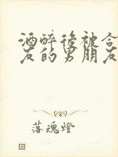 酒醉后被合租室友的男朋友睡了时颜