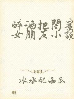 醉酒把闺蜜当成女朋友小说