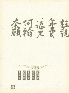 奈何流年枉情深顾翰免费观看