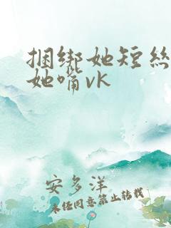 捆绑她短丝袜堵她嘴vk
