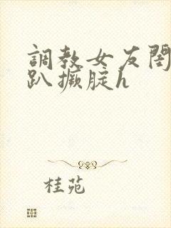 调教女友闺蜜跪趴撅腚h