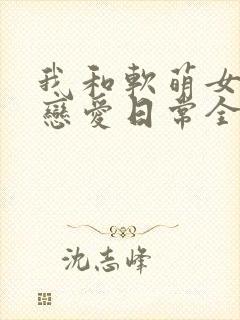 我和软萌女友的恋爱日常全文阅读