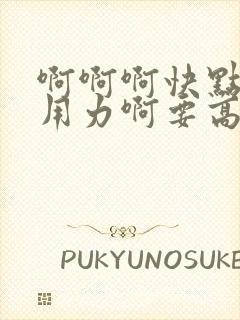 啊啊啊快点快点用力啊要高潮了好紧啊