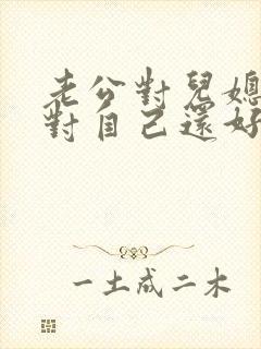 老公对儿媳妇比对自己还好