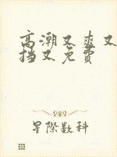 高潮又爽又无遮挡又免费