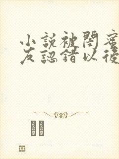 小说被闺蜜男朋友认错以后在线阅读