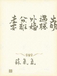 老公外遇出轨了要离婚聪明的妻子该怎么做