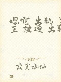 嗯啊 出轨 男主 被迫 出轨 h