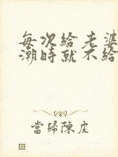 每次给老婆弄高潮时就不给她