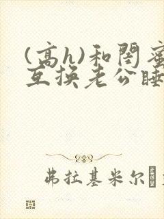 (高h)和闺蜜互换老公睡以后