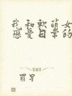 我和软萌女友的恋爱日常的全部小说