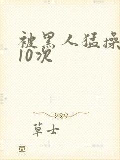 被黑人猛操高潮10次
