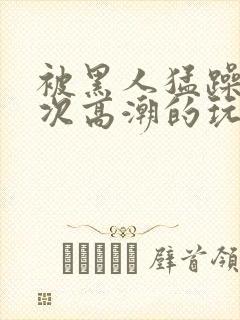 被黑人猛躁10次高潮的玩法