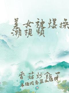 美女被爆操到高潮视频