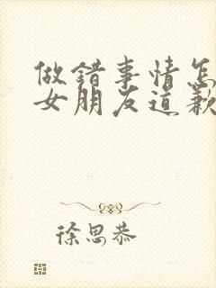 做错事情怎么和女朋友道歉