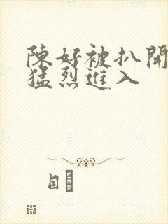 陈好被扒开双腿猛烈进入