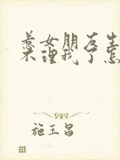 惹女朋友生气了不理我了怎么办