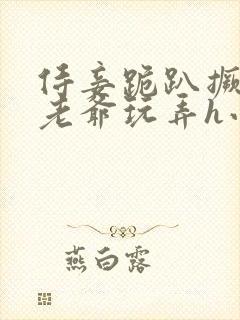 侍妾跪趴撅着给老爷玩弄h小说