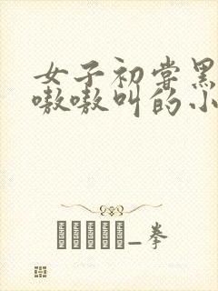 女子初尝黑人巨嗷嗷叫的小说