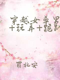 穿越女尊男卑h+玩弄+跪趴+调教小说