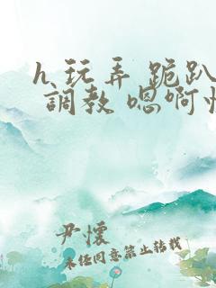 h 玩弄 跪趴 调教 嗯啊快穿