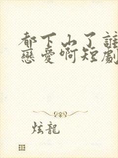 都下山了谁还谈恋爱啊短剧合集