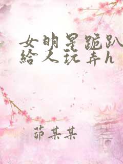 女明星跪趴撅着给人玩弄h