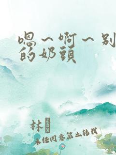 嗯～啊～别揉我的奶头