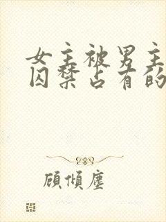 女主被男主疯狂囚禁占有的小说单元